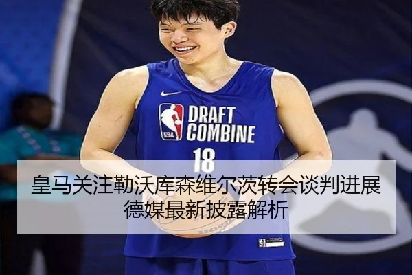 皇马关注勒沃库森维尔茨转会谈判进展德媒最新披露解析