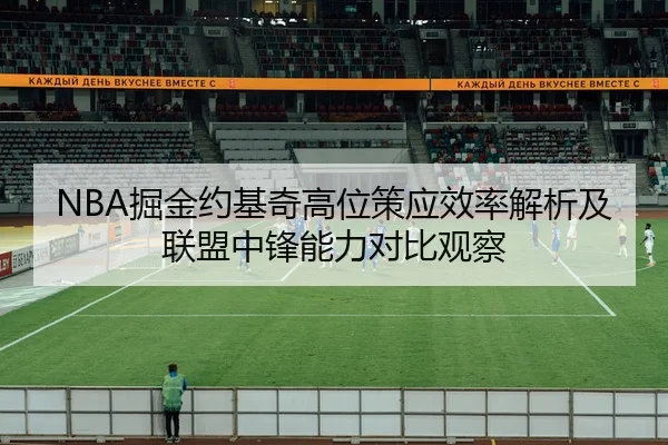 NBA掘金约基奇高位策应效率解析及联盟中锋能力对比观察