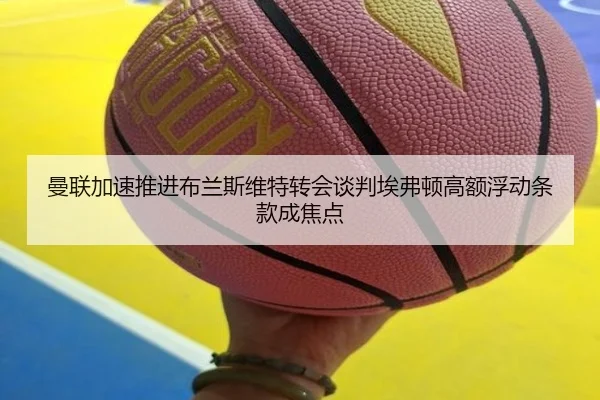 曼联加速推进布兰斯维特转会谈判埃弗顿高额浮动条款成焦点