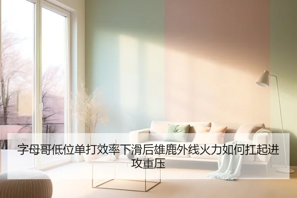 字母哥低位单打效率下滑后雄鹿外线火力如何扛起进攻重压