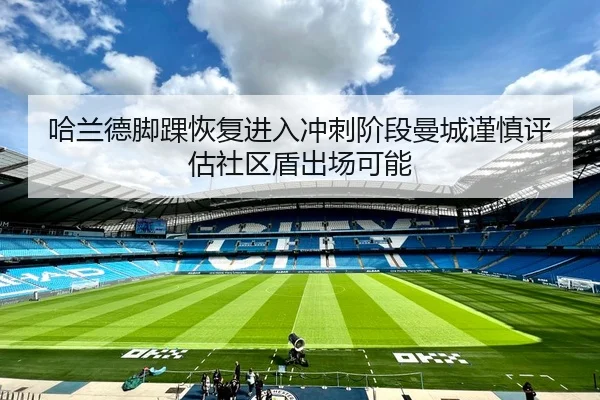 哈兰德脚踝恢复进入冲刺阶段曼城谨慎评估社区盾出场可能 | kaiyun