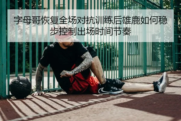 字母哥恢复全场对抗训练后雄鹿如何稳步控制出场时间节奏 | kaiyun
